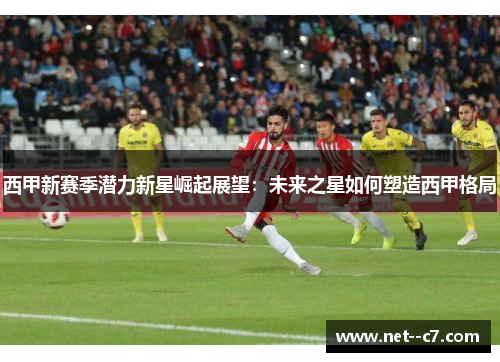 西甲新赛季潜力新星崛起展望:未来之星如何塑造西甲格局 西甲新赛季潜力新星崛起展望:未来之星如何塑造西甲格局
