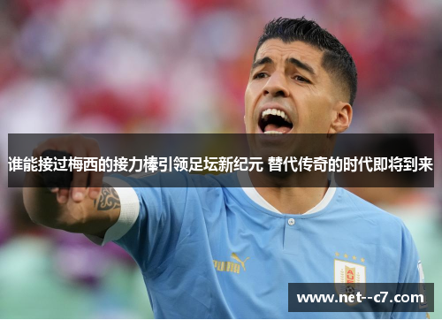 谁能接过梅西的接力棒引领足坛新纪元 替代传奇的时代即将到来 谁能接过梅西的接力棒引领足坛新纪元 替代传奇的时代即将到来