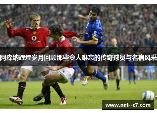 阿森纳辉煌岁月回顾那些令人难忘的传奇球员与名宿风采